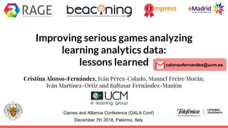 Improving serious games analyzing
learning analytics data:
lessons learned
Cristina Alonso-Fernández, Iván Pérez-Colado, Manuel Freire Morán,
Iván Martínez-Ortiz and Baltasar Fernández-Manjón
Games and Alliance Conference (GALA Conf)
December 7th 2018, Palermo, Italy
calonsofernandez@ucm.es
 