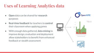 Uses of Learning Analytics data
● Open data can be shared for research
purposes
● Real-time feedback for teachers to control
their classroom when applying games
● With enough data gathered, data mining to
improve design, evaluation and deployment
allow stakeholders to benefit from enhanced
feedback or stealth assessment
 