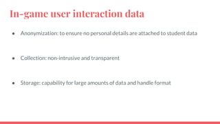 In-game user interaction data
● Anonymization: to ensure no personal details are attached to student data
● Collection: non-intrusive and transparent
● Storage: capability for large amounts of data and handle format
 