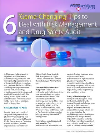 A Pharmacovigilance audit is
important as it ensures the
company’s drug safety and risk
management procedures comply
with applicable laws, regulations
and guidance. While it could be a
daunting challenge at times to
comply with the existing
regulations, companies, large and
small, still must deal with this
reality as the organization’s
entire business operations could
not be put to risk of failing an
audit or inspection.

CHALLENGES IN ASIA
In Asia, there are a couple of
unique challenges that affect
pharmacovigilance (PV). In a
previous interview with Pharma
IQ, Dr Deepa Arora, a Physician
with more than 15 years of
experience and currently the

Global Head, Drug Safety &
Risk Management at Lupin
Limited, she identified some of
these challenges. Among them
are:
Poor availability of trained
manpower. The lack of
systematic material to learn about
pharmacovigilance is a major
issue faced in all sectors. The
situation is consistently
improving over the last few years
as some big projects have been
awarded by MNCs to BPOs
based in Asia; therefore, these
BPOs have hired and trained staff
in PV. Several institutes are also
offering training courses in PV
for beginners.
Expectations sometimes don’t
match reality. The
pharmaceutical industry in Asia

expects detailed guidance from
regulators and better
harmonisation of regulations for
pharmacovigilance. As
regulatory authorities don’t have
necessary manpower, this in turn
leads to poor implementation of
regulations, delays in planning
and regulatory action.
Safety of herbal drugs. The
safety of herbal drugs or allied
medicine-herbal and herbomineral drugs is a challenge more
specific to Asia than other
regions due to the extensive
usage of these drugs. Efforts are
on-going to define the
methodology for monitoring the
safety of such drugs. Several
regulatory-academia-industry
workshops have been organised
and extensive work has been
done in collaboration with WHO.
www.pharmacovigilanceasia.com

 