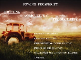 SOWING PROSPERITY
BOOSTING
AGRICULTURAL
PRODUCTIVITY
• PROBLEM STATEMENT
• PROPOSED SOLUTION
• IMPLEMENTATION OF THE SOLUTION
• IMPACT OF THE SOLUTION
• CHALLENGES AND MITIGATION FACTORS
• APPENDIX
 