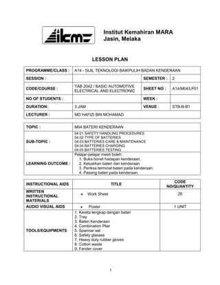 Institut Kemahiran MARA
                                     Jasin, Melaka


                               LESSON PLAN

PROGRAMME/CLASS :    A14 - SIJIL TEKNOLOGI BAIKPULIH BADAN KENDERAAN
SESSION :                                                  SEMESTER :     2
                     TAB 2042 / BASIC AUTOMOTIVE
CODE/COURSE :                                              SHEET NO :     A14/M04/LP01
                     ELECTRICAL AND ELECTRONIC
NO OF STUDENTS :                                           WEEK :
DURATION:            3 JAM                                 VENUE :        STB-B-B1
LECTURER :           MD HAFIZI BIN MOHAMAD


TOPIC :              M04 BATERI KENDERAAN
                     04.01 SAFETY HANDLING PROCEDURES
                     04.02 TYPE OF BATTERIES
SUB-TOPIC :          04.03 BATTERIES CARE & MAINTENANCE
                     04.04 BATTERIES CHARGING
                     04.05 BATTERIES TESTING
                     Pelajar-pelajar mesti boleh:
                       1. Buka bonet hadapan kenderaan.
LEARNING OUTCOME :     2. Keluarkan bateri dari kenderaan
                       3. Periksa terminal bateri pada kenderaan.
                       4. Pasang bateri pada kenderaan.

                                                                           CODE
INSTRUCTIONAL AIDS                        TITLE
                                                                        NO/QUANTITY
WRITTEN
                             Work Sheet                                       26
INSTRUCTIONAL
MATERIALS
AUDIO VISUAL AIDS            Poster                                       1 UNIT
                     1. Kereta lengkap dengan bateri
                     2. Tray
                     3. Bateri Kenderaan
                     4. Combination Plier
TOOLS/EQUIPMENTS     5. Spannar set
                     6. Safety glasses
                     7. Heavy duty rubber gloves
                     8. Cotton waste
                     9. Fender cover




                                          1
 