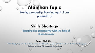 Manthan Topic
Sowing prosperity: Boosting agricultural
productivity
Skills Shortage
Boosting rice productivity with the help of
Biotechnology
Team Details
Ankit Singh, Supratim Chaudhuri, Aritra Roy Choudhury, Aparajita Chakraborty & Tuhin Kr. Dasgupta
Kalinga Institute Of Industrial Technology
 