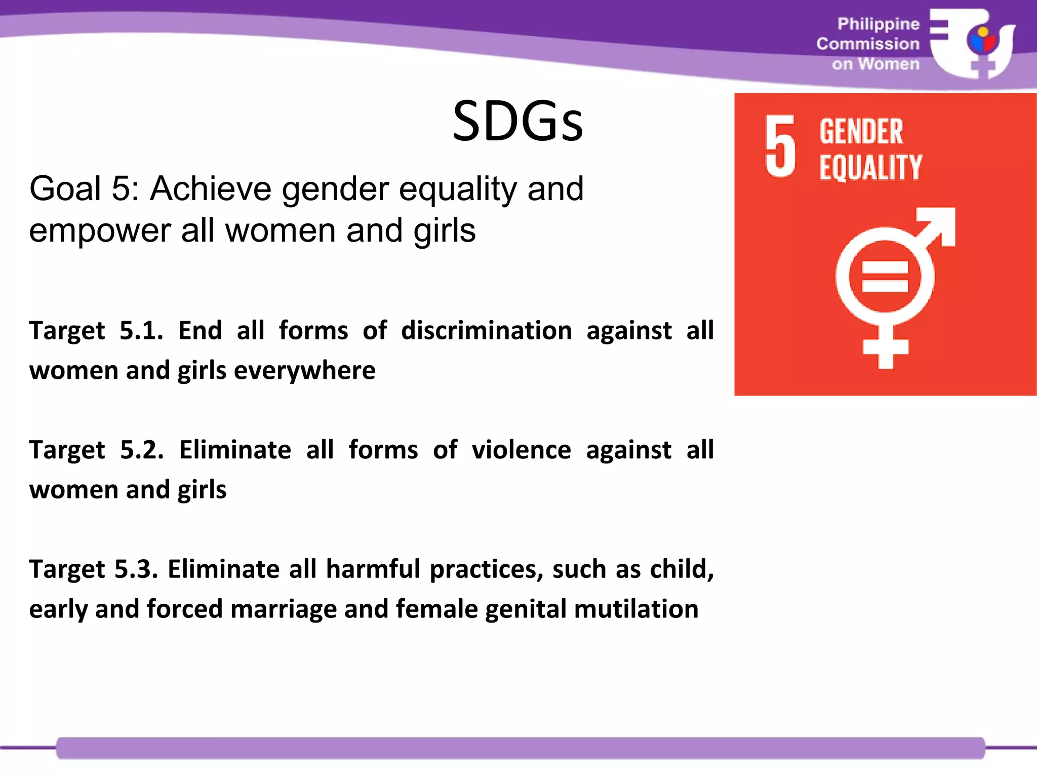 SDGs
Goal 5: Achieve gender equality and
empower all women and girls
Target 5.1. End all forms of discrimination against all
women and girls everywhere
Target 5.2. Eliminate all forms of violence against all
women and girls
Target 5.3. Eliminate all harmful practices, such as child,
early and forced marriage and female genital mutilation
 