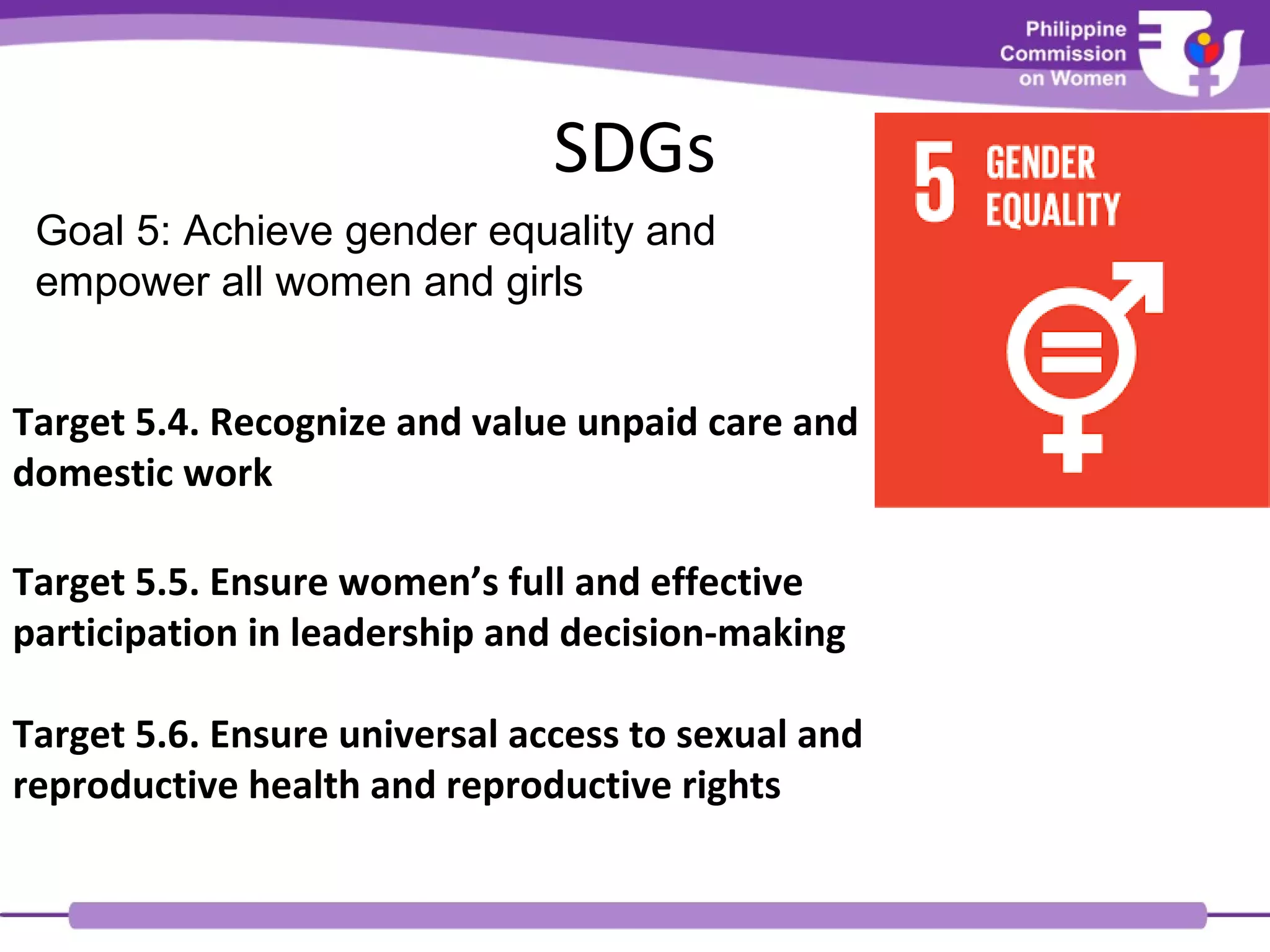 SDGs
Goal 5: Achieve gender equality and
empower all women and girls
Target 5.4. Recognize and value unpaid care and
domestic work
Target 5.5. Ensure women’s full and effective
participation in leadership and decision-making
Target 5.6. Ensure universal access to sexual and
reproductive health and reproductive rights
 