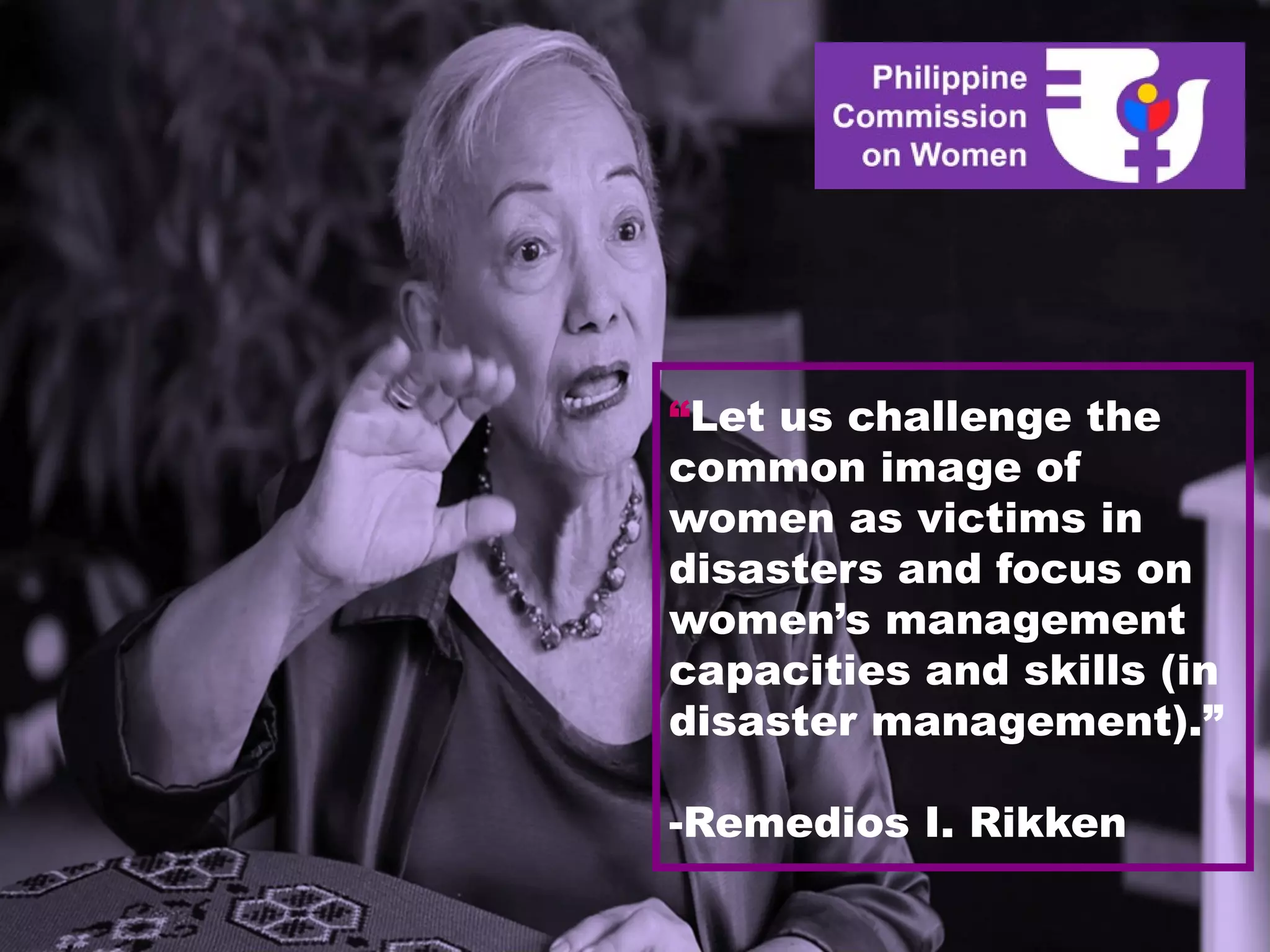 “Let us challenge the
common image of
women as victims in
disasters and focus on
women’s management
capacities and skills (in
disaster management).”
-Remedios I. Rikken
 