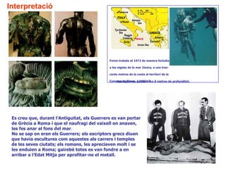 Interpretació




                                              Foren trobats el 1972 de manera fortuïta

                                              a les aigües de la mar Jònica, a uns tres-

                                              cents metres de la costa al territori de la

                                              Comune de Riace, a Calàbria.o 8 metres de profunditat.
                                                 Aparegueren, junts, a 7




 Es creu que, durant l’Antiguitat, els Guerrers es van portar
 de Grècia a Roma i que el naufragi del vaixell on anaven,
 les fes anar al fons del mar.
 No se sap on eren els Guerrers; els escriptors grecs diuen
 que havia escultures com aquestes als carrers i temples
 de les seves ciutats; els romans, les apreciaven molt i se
 les enduien a Roma; gairebé totes es van fondre a en
 arribar a l’Edat Mitja per aprofitar-ne el metall.
 