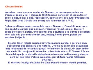 Circumstàncies:

No sabem on ni quan es van fer els Guerrers, es pensa que poden ser
d’entre el segle V i el II abans de Crist; tampoc coneixem el seu autor, un
de sol o dos, ni qui, o què, representen. podria ser el seu autor Pitàgoras de
Regio. Estil Grec Clàssic (àtic sever). A la 1a meitat del s. V aC.

Poden ser déus o herois, presentats com a Guerrers, d’on els hi ve el nom;
han perdut les armes que portaven, l’espasa i l’escut rodó; el Guerrer 1
podia dur casc o, potser, una corona, que s’ajustaria a la banda del cabell;
té un solc a la part més alta del cap, resseguit amb plom, potser per
encaixar l’objecte.

  Els dos tenen relació i podien haver format una parella, o ser d’un grup
 d’escultures que explicaria una història. L’home nu és un dels assumptes
més importants de l’escultura grega, normalment és un noi, dit efeu, amb el
cos atlètic i la cara juvenil, sense barba i els trets suaus. El Guerrer 1 és un
home fet, que ja ha deixat la delicadesa primera; és un tipus menys tractat
    però del que hi ha d’altres exemples, com el Zeus Posidó (al Museu
                                    d’Atenes).
  El Guerrer, l'Auriga de Delfos i el Zeus Posidó tenen el mateix pentinat.
 