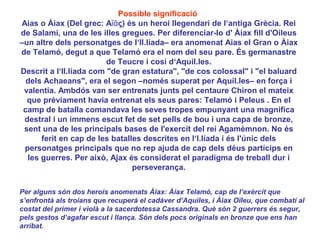 Possible significació
Aias o Àiax (Del grec: Αἴᾱς) és un heroi llegendari de l‘antiga Grècia. Rei
de Salami, una de les illes gregues. Per diferenciar-lo d' Àiax fill d'Oileus
–un altre dels personatges de l‘Il.líada– era anomenat Aias el Gran o Àiax
de Telamó, degut a que Telamó era el nom del seu pare. És germanastre
                         de Teucre i cosí d‘Aquil.les.
Descrit a l‘Il.líada com "de gran estatura", "de cos colossal" i "el baluard
  dels Achaeans", era el segon –només superat per Aquil.les– en força i
 valentia. Ambdós van ser entrenats junts pel centaure Chiron el mateix
  que prèviament havia entrenat els seus pares: Telamó i Peleus . En el
 camp de batalla comandava les seves tropes empunyant una magnifica
 destral i un immens escut fet de set pells de bou i una capa de bronze,
 sent una de les principals bases de l'exercit del rei Agamèmnon. No és
      ferit en cap de les batalles descrites en l‘l.líada i és l'únic dels
 personatges principals que no rep ajuda de cap dels déus partícips en
  les guerres. Per això, Ajax és considerat el paradigma de treball dur i
                                perseverança.


Per alguns són dos herois anomenats Àiax: Àiax Telamó, cap de l’exèrcit que
s’enfrontà als troians que recuperà el cadàver d’Aquiles, i Àiax Oïleu, que combatí al
costat del primer i violà a la sacerdotessa Cassandra. Què són 2 guerrers és segur,
pels gestos d’agafar escut i llança. Són dels pocs originals en bronze que ens han
arribat.
 