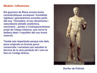 Models i influències

Els guerrers de Riace encara tenen
característiques arcaiques: frontalitat,
rigidesa i geometrisme encertes parts
del cos. Tanmateix, el seu dinamisme i
naturalisme (detalls anatòmics,
moviment... porten a l’antropocentrisme
propi de l’etapa clàssica, que cerca la
bellesa ideal i l’equilibri del cos humà
masculí.

També són importants perquè són dels
pocs originals en bronze grecs
conservats i serveixen per estudiar la
tècnica de la cera perduda tal i com es
feia en l’antiga Grècia.




                                           Dorífor de Policlet
 
