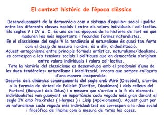 El context històric de l’època clàssica

 Desenvolupament de la democràcia com a sistema d’equilibri social i polític
entre les diferents classes socials i entre els valors individuals i col·lectius.
 Els segles V i IV a. C. és una de les èpoques de la història de l’art en què
         maduren les més importants i fecundes formes naturalistes.
 En el classicisme del segle V la tendència al naturalisme és quasi tan forta
           com el desig de mesura i ordre, és a dir, d’idealització.
Aquest antagonisme entre principis formals artístics, naturalisme/idealisme,
 es correspon a les tensions socials i polítiques que en democràcia s’originen
                   entre valors individuals i valors col·lectius.
  Tota la història del classicisme es desenvolupa amb el predomini d’una de
les dues tendències: naturalisme i idealització, encara que sempre enllaçats
                            d’una manera inseparable.
Després dels dinàmics començaments del segle amb Miró (Discòbol), s’arriba
   a la formula de síntesi de Policlet (Dorífor, Diadúmen) i dels relleus del
  Partenó (Banquet dels Déus) i a mesura que s’arriba a la fi els elements
individualistes van guanyant en importància cada vegada més gran durant el
 segle IV amb Praxíteles ( Hermes ) i Lisip (Apoxiomenos). Aquest gust per
un naturalisme cada vegada més individualitzat es correspon a la idea social
            i filosòfica de l’home com a mesura de totes les coses.
                                          
 
