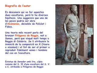 Biografia de l’autor

Es desconeix qui va fer aquestes
dues escultures, però hi ha diverses
hipòtesis. Una suggereix que una de
les peces podria ser obra
d’Alcàmenes, deixeble de Policlet i
Fídies.

Una teoria més recent parla del
bronzer Pitàgores de Reggio, nat a
Samos, però que visqué molt temps a
Reggio di Calabria. Se li atribuieix la
invenció de la composició en X (tisora
o xiasmos) i el fet de ser el primer a
reproduir fidelment venes i tendons
del cos en l’escultura.


Estatua de Senador amb lira, còpia
romana del S. II d’una escultura del S. V
a C, atribuïda a Pitàgores de Reggio
 