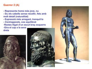 Guerrer 2 (A)

- Representa home més jove, nu
- Du els cabells sense recollir, fets amb
molt detall (naturalitat)
- Expressió més arrogant, tranquil·la
- Contrapposto, cos equilibrat
-Restes lligat d’un escut braç esquerre
-Gira el cap a la seva
dreta
 