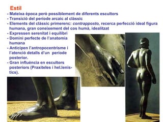 Estil
- Mateixa època però possiblement de diferents escultors
- Transició del període arcaic al clàssic
- Elements del clàssic primerenc: contrapposto, recerca perfecció ideal figura
  humana, gran coneixement del cos humà, idealitzat
- Expressen serenitat i equilibri
- Domini perfecte de l’anatomia
  humana
- Anticipen l’antropocentrisme i
  l’atenció detalls d’un període
  posterior.
- Gran influència en escultors
  posteriors (Praxíteles i hel.lenís-
  tics).
 