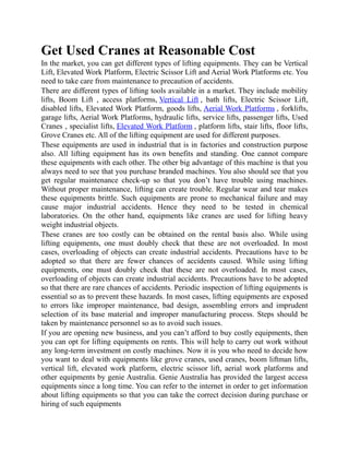 Get Used Cranes at Reasonable Cost
In the market, you can get different types of lifting equipments. They can be Vertical
Lift, Elevated Work Platform, Electric Scissor Lift and Aerial Work Platforms etc. You
need to take care from maintenance to precaution of accidents.
There are different types of lifting tools available in a market. They include mobility
lifts, Boom Lift , access platforms, Vertical Lift , bath lifts, Electric Scissor Lift,
disabled lifts, Elevated Work Platform, goods lifts, Aerial Work Platforms , forklifts,
garage lifts, Aerial Work Platforms, hydraulic lifts, service lifts, passenger lifts, Used
Cranes , specialist lifts, Elevated Work Platform , platform lifts, stair lifts, floor lifts,
Grove Cranes etc. All of the lifting equipment are used for different purposes.
These equipments are used in industrial that is in factories and construction purpose
also. All lifting equipment has its own benefits and standing. One cannot compare
these equipments with each other. The other big advantage of this machine is that you
always need to see that you purchase branded machines. You also should see that you
get regular maintenance check-up so that you don’t have trouble using machines.
Without proper maintenance, lifting can create trouble. Regular wear and tear makes
these equipments brittle. Such equipments are prone to mechanical failure and may
cause major industrial accidents. Hence they need to be tested in chemical
laboratories. On the other hand, equipments like cranes are used for lifting heavy
weight industrial objects.
These cranes are too costly can be obtained on the rental basis also. While using
lifting equipments, one must doubly check that these are not overloaded. In most
cases, overloading of objects can create industrial accidents. Precautions have to be
adopted so that there are fewer chances of accidents caused. While using lifting
equipments, one must doubly check that these are not overloaded. In most cases,
overloading of objects can create industrial accidents. Precautions have to be adopted
so that there are rare chances of accidents. Periodic inspection of lifting equipments is
essential so as to prevent these hazards. In most cases, lifting equipments are exposed
to errors like improper maintenance, bad design, assembling errors and imprudent
selection of its base material and improper manufacturing process. Steps should be
taken by maintenance personnel so as to avoid such issues.
If you are opening new business, and you can’t afford to buy costly equipments, then
you can opt for lifting equipments on rents. This will help to carry out work without
any long-term investment on costly machines. Now it is you who need to decide how
you want to deal with equipments like grove cranes, used cranes, boom liftman lifts,
vertical lift, elevated work platform, electric scissor lift, aerial work platforms and
other equipments by genie Australia. Genie Australia has provided the largest access
equipments since a long time. You can refer to the internet in order to get information
about lifting equipments so that you can take the correct decision during purchase or
hiring of such equipments
 