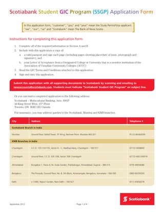Page 1 of 4September 2012
Scotiabank Student GIC Program (SSGP) Application Form
City Address Telephone #
Scotiabank Branch in India
Mumbai Ground Floor, Mittal Tower, ‘B’ Wing, Nariman Point, Mumbai 400 021 91-22-66364200
KMB Branches in India
Chandigarh S.C.O. 153-154-155, Sector 9 – C, Madhya Marg, Chandigarh – 160 017 (0172) 5008600
Chandigarh Ground Floor, S.C.O. 335–336, Sector 35B Chandigarh (0172) 4051300/19
Ahmedabad Bungalow 1, Paras–II, Nr. Auda Garden, Prahladnagar, Ahmedabad, Gujarat – 380 015 (079) 40056086
Bengaluru The Pinnacle, Ground Floor, No. 8, 5th Block, Koramangala, Bengaluru, Karnataka – 560 095 (080) 66330200
Delhi J–13/65, Rajouri Garden, New Delhi – 100 027 (011) 45656278
In this application form, “customer”, “you” and “your” mean the Study Permit/Visa applicant.
“we”, “our”, “us” and “Scotiabank” mean The Bank of Nova Scotia.
Instructions for completing this application form:
1.	 Complete all of the required information in Section A and B.
2.	 Include with this application a copy of:
a.	a valid passport and sign each page (including pages showing place/date of issue, photograph and
signature); and
b.	your Letter of Acceptance from a Designated College or University that is a member institution of the
Association of Canadian Community Colleges (ACCC)
3.	 Read the GIC Terms and Conditions attached to this application.
4.	 Sign and date this application.
Submit this application with all supporting documents to Scotiabank by scanning and emailing to
newaccounts@scotiabank.com. Students must indicate “Scotiabank Student GIC Program” on subject line.
Or you can mail a completed application to the following address:
Scotiabank – Multicultural Banking, Attn: SSGP
44 King Street West, 15th
Floor
Toronto, ON M4H 1H1 Canada
For assistance, you may address queries to the Scotiabank, Mumbai and KMB branches.
 