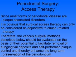 Periodontal Surgery:
Access Therapy
Since most forms of periodontal disease are
plaque associated disorders,
it is obvious that surgical access therapy can only
be considered as adjunctive to cause -related
therapy.
Therefore, the various surgical methods
described below should be evaluated on the
basis of their potential to facilitate removal of
subgingival deposits and self-performed plaque
control and thereby enhance the long-term
preservation of the periodontium.
 