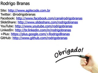 Rodrigo Branas
Site: http://www.agilecode.com.br
Twitter: @rodrigobranas
Facebook: http://www.facebook.com/canalrodrigobranas
SlideShare: http://www.slideshare.com/rodrigobranas
YouTube: http://www.youtube.com/rodrigobranas
LinkedIn: http://br.linkedin.com/in/rodrigobranas
+Plus: https://plus.google.com/+RodrigoBranas
GitHub: http://www.github.com/rodrigobranas
 