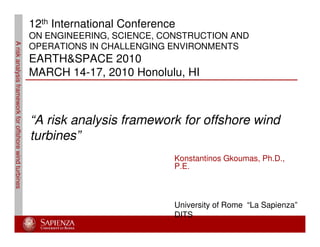 Ariskanalysisframeworkforoffshorewindturbines
Konstantinos Gkoumas, Ph.D.,
P.E.
University of Rome “La Sapienza”
DITS
12th International Conference
ON ENGINEERING, SCIENCE, CONSTRUCTION AND
OPERATIONS IN CHALLENGING ENVIRONMENTS
EARTH&SPACE 2010
MARCH 14-17, 2010 Honolulu, HI
“A risk analysis framework for offshore wind
turbines”
 