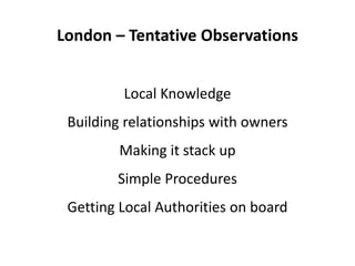 London – Tentative Observations
Local Knowledge
Building relationships with owners
Making it stack up
Simple Procedures
Getting Local Authorities on board
 