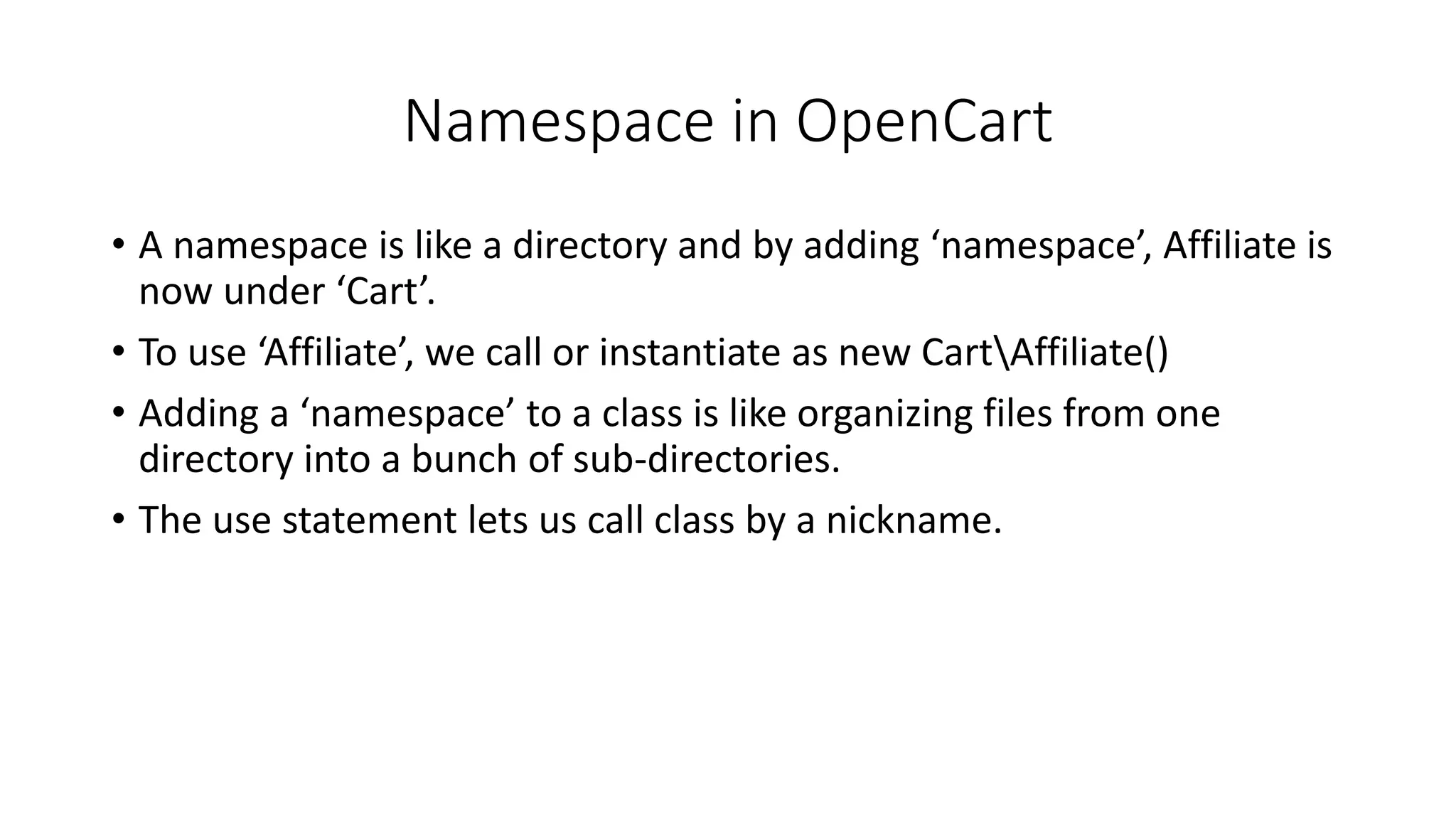 Namespace in OpenCart
• A namespace is like a directory and by adding ‘namespace’, Affiliate is
now under ‘Cart’.
• To use ‘Affiliate’, we call or instantiate as new CartAffiliate()
• Adding a ‘namespace’ to a class is like organizing files from one
directory into a bunch of sub-directories.
• The use statement lets us call class by a nickname.
 