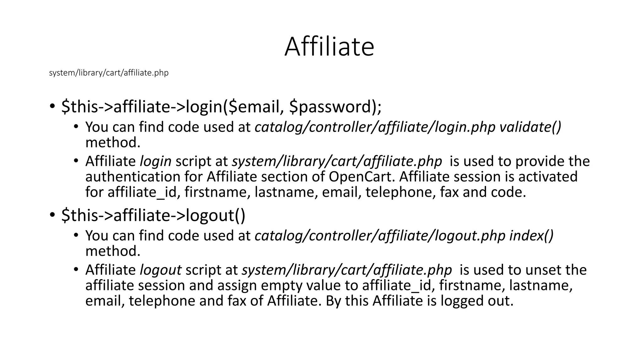 system/library/cart/affiliate.php
• $this->affiliate->login($email, $password);
• You can find code used at catalog/controller/affiliate/login.php validate()
method.
• Affiliate login script at system/library/cart/affiliate.php is used to provide the
authentication for Affiliate section of OpenCart. Affiliate session is activated
for affiliate_id, firstname, lastname, email, telephone, fax and code.
• $this->affiliate->logout()
• You can find code used at catalog/controller/affiliate/logout.php index()
method.
• Affiliate logout script at system/library/cart/affiliate.php is used to unset the
affiliate session and assign empty value to affiliate_id, firstname, lastname,
email, telephone and fax of Affiliate. By this Affiliate is logged out.
Affiliate
 