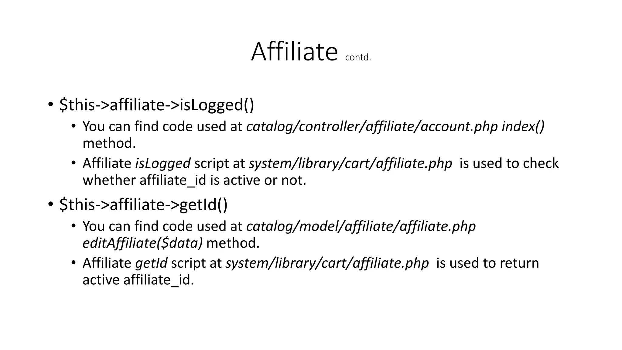 Affiliate contd.
• $this->affiliate->isLogged()
• You can find code used at catalog/controller/affiliate/account.php index()
method.
• Affiliate isLogged script at system/library/cart/affiliate.php is used to check
whether affiliate_id is active or not.
• $this->affiliate->getId()
• You can find code used at catalog/model/affiliate/affiliate.php
editAffiliate($data) method.
• Affiliate getId script at system/library/cart/affiliate.php is used to return
active affiliate_id.
 