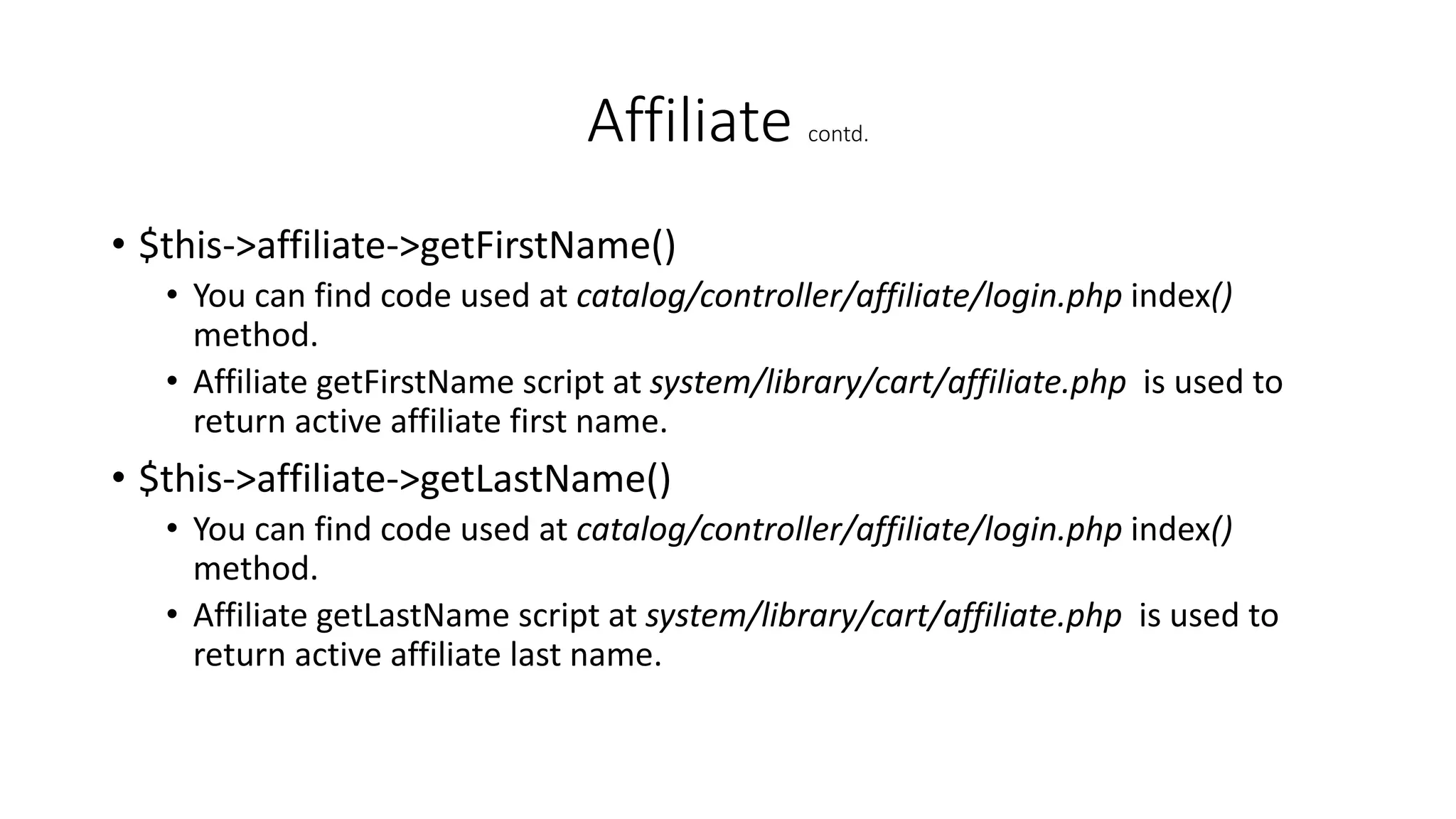 Affiliate contd.
• $this->affiliate->getFirstName()
• You can find code used at catalog/controller/affiliate/login.php index()
method.
• Affiliate getFirstName script at system/library/cart/affiliate.php is used to
return active affiliate first name.
• $this->affiliate->getLastName()
• You can find code used at catalog/controller/affiliate/login.php index()
method.
• Affiliate getLastName script at system/library/cart/affiliate.php is used to
return active affiliate last name.
 