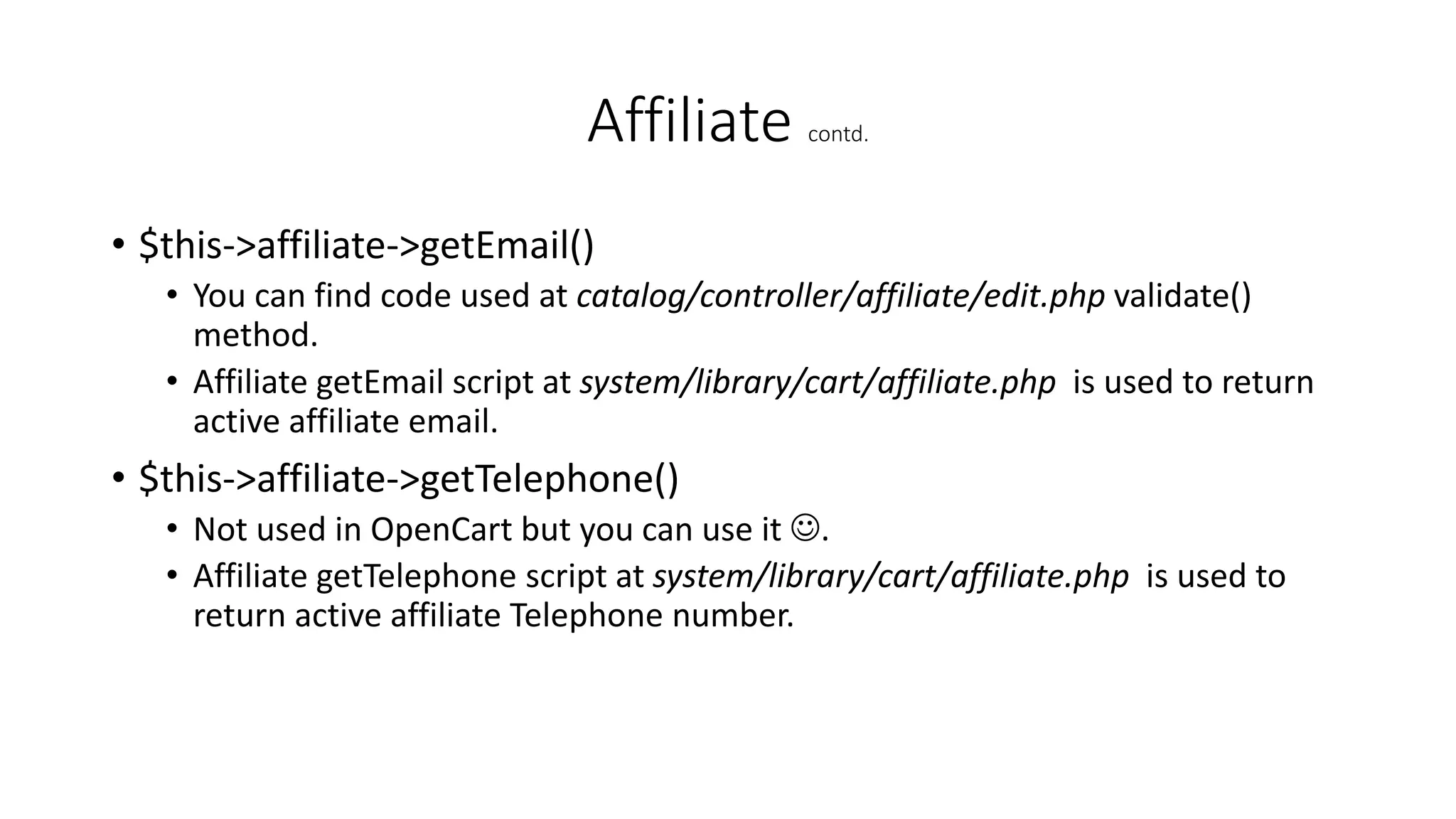 Affiliate contd.
• $this->affiliate->getEmail()
• You can find code used at catalog/controller/affiliate/edit.php validate()
method.
• Affiliate getEmail script at system/library/cart/affiliate.php is used to return
active affiliate email.
• $this->affiliate->getTelephone()
• Not used in OpenCart but you can use it .
• Affiliate getTelephone script at system/library/cart/affiliate.php is used to
return active affiliate Telephone number.
 