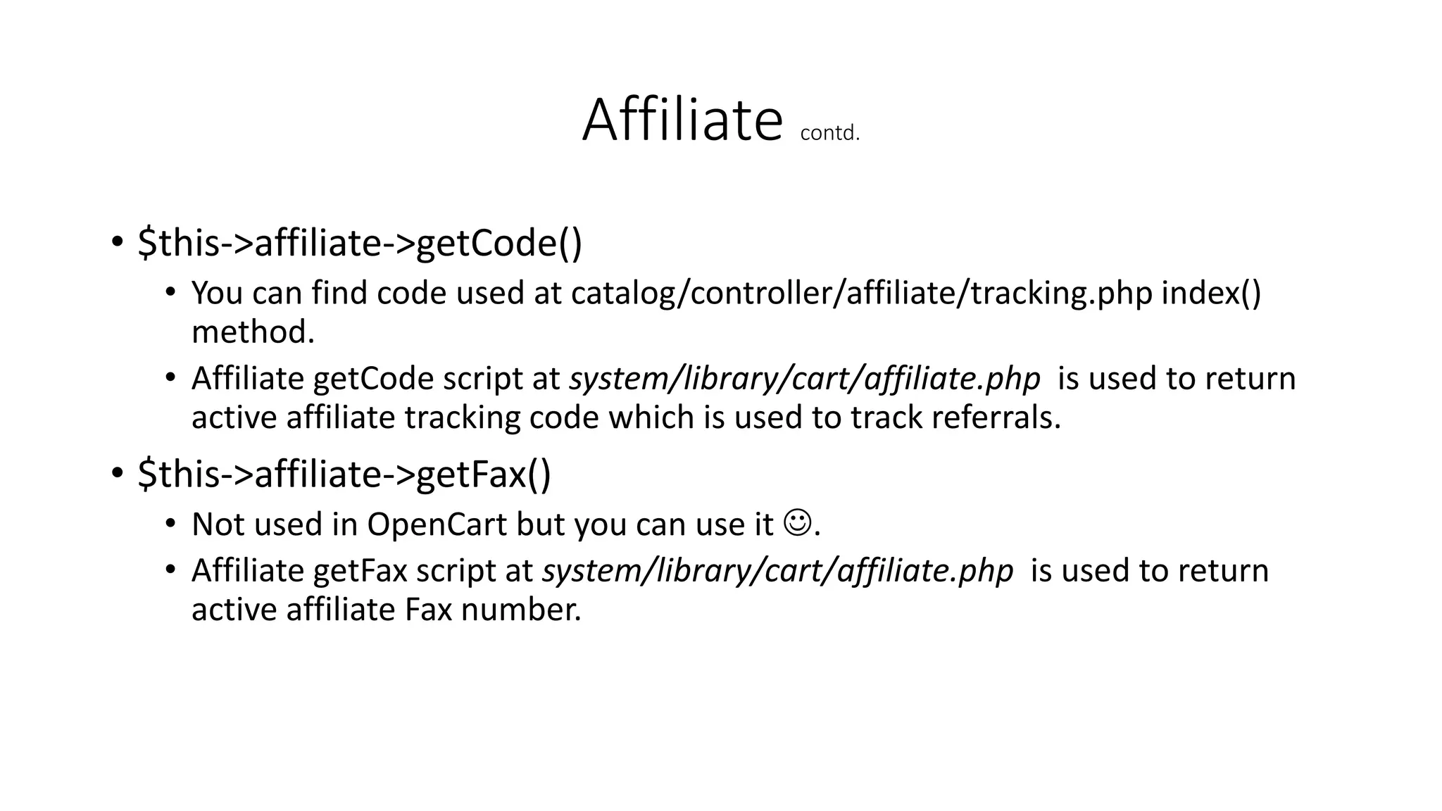 Affiliate contd.
• $this->affiliate->getCode()
• You can find code used at catalog/controller/affiliate/tracking.php index()
method.
• Affiliate getCode script at system/library/cart/affiliate.php is used to return
active affiliate tracking code which is used to track referrals.
• $this->affiliate->getFax()
• Not used in OpenCart but you can use it .
• Affiliate getFax script at system/library/cart/affiliate.php is used to return
active affiliate Fax number.
 