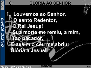 Louvemos ao Senhor,  O santo Redentor,   O Rei Jesus!   Sua morte me remiu, a mim,  Tão pecador,  E assim o céu me abriu; Glória a Jesus!   2/4 ANTÍFONA 