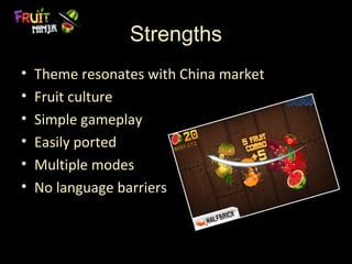 Strengths
•   Theme resonates with China market
•   Fruit culture
•   Simple gameplay
•   Easily ported
•   Multiple modes
•   No language barriers
 