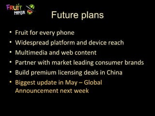 Future plans
•   Fruit for every phone
•   Widespread platform and device reach
•   Multimedia and web content
•   Partner with market leading consumer brands
•   Build premium licensing deals in China
•   Biggest update in May – Global
    Announcement next week
 