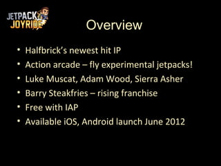 Overview
•   Halfbrick’s newest hit IP
•   Action arcade – fly experimental jetpacks!
•   Luke Muscat, Adam Wood, Sierra Asher
•   Barry Steakfries – rising franchise
•   Free with IAP
•   Available iOS, Android launch June 2012
 