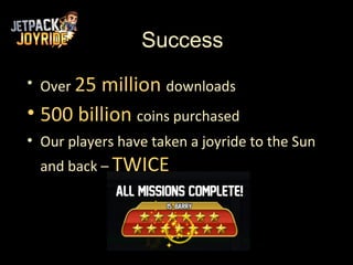 Success
• Over 25million downloads
• 500 billion coins purchased
• Our players have taken a joyride to the Sun
  and back – TWICE
 