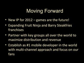 Thanks from Halfbrick!
           Moving Forward
• New IP for 2012 – games are the future!
• Expanding Fruit Ninja and Barry Steakfries
  franchises
• Partner with key groups all over the world to
  maximize distribution and revenue
• Establish as #1 mobile developer in the world
  with multi-channel approach and focus on our
  fans
 