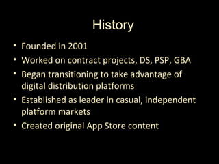History
• Founded in 2001
• Worked on contract projects, DS, PSP, GBA
• Began transitioning to take advantage of
  digital distribution platforms
• Established as leader in casual, independent
  platform markets
• Created original App Store content
 