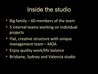 Inside the studio
• Big family – 60 members of the team
• 5 internal teams working on individual
  projects
• Flat, creative structure with unique
  management team – MOA
• Enjoy quality work/life balance
• Brisbane, Sydney and Valencia studio
 