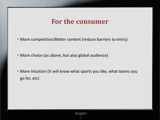 For the consumer

• More competition/Better content (reduce barriers to entry)


• More choice (as above, but also global audience)


• More Intuition (It will know what sports you like, what teams you
  go for, etc)
 