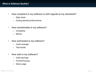 Slide: 2Copyright © 2013 AdaCore
• How compliant is my software is with regards to my standards?
– Style check
– Coding standard enforcements
• How maintainable is my software?
– Complexity
– Metrics
• How well tested is my software?
– Code coverage
– Test results
• How safe is my software?
– Code warnings
– Formal Prooving
– Stack usage
What is Software Quality?
 