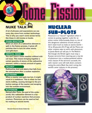 Gone Fission
      N &
    FU



A           IC
    N TA S T
F




NUKE TALK                                        Nuclear
                                                 Sub-Plots
A lot of phrases and expressions we use
every day come from nuclear technology.
This is why you won’t come across terms          Plutonium is a “natural” ingredient when it
like these in old movies or books.               comes to putting together a plot for an
                                                 action movie. Unfortunately, there is a lot of
CHAIN REACTION
                                                 this dangerous substance around, and you
When an atom of a radioactive element is
                                                 don’t need much to make an atomic bomb—
split in the fission process, it gives off
                                                 10 to 20 pounds (4.5–9 kg) will do.There are
particles that in turn hit other atoms
                                                 other creative ways to work with plutonium,
and split them.                                  as James Bond can tell you. In The World Is
CRITICAL MASS                                    Not Enough, the British agent must stop a
You can’t have a chain reaction without criti-   Russian terrorist from inserting just a tiny bit
cal mass. This means bringing together a         of plutonium into a nuclear-powered subma-
certain quantity of atoms of the radioactive     rine’s reactor. If the terrorist succeeds, the
element, within a certain amount of space.       sub’s reactor core will melt down, contami-
                                                 nating the entire Black Sea (and ruining the
FALLOUT                                          world’s caviar industry in the process).
Radioactive dust and debris that falls from
the atmosphere after a nuclear explosion
MELTDOWN
When a reactor core gets too hot, it might
result in a meltdown. This is when its fuel
starts melting, causing damage to the pro-
tective casings of the reactor and escaping
into the outside environment.
PLUTONIUM
Named after Pluto, the god of the under-
world, this radioactive element is a by-
product of nuclear reactions that process
uranium. Plutonium can be used as fuel
for making an atomic bomb.



    DISCOVERY EDUCATION SCIENCE CONNECTION
 