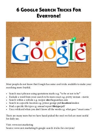 6 Google Search Tricks For
Everyone!
Most people do not know that Google has some cool tricks available to make your
searching more fruitful.
•	 Search exact phrases using quotations marks e.g. “to be or not to be”
•	 Exclude a word from your search to be more exact e.g. pretty woman –movie
•	 Search within a website e.g. recipes site:theguardian.com
•	 Search in a specific location e.g. prince george pub location:london
•	 Find a specific file type e.g. annual report filetype:pdf
•	 Use a wildcard when you don’t know all the words e.g. what goes * must come *
There are many more but we have hand-picked the one’s we feel are most useful
for daily use.
Visit: www.zest.marketing
Source: www.zest.marketing/6-google-search-tricks-for-everyone/
 