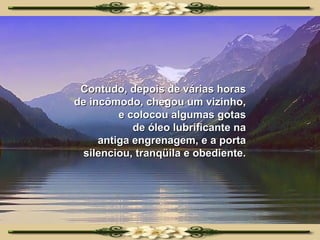 Contudo, depois de várias horas de incômodo, chegou um vizinho, e colocou algumas gotas de óleo lubrificante na antiga engrenagem, e a porta silenciou, tranqüila e obediente. 