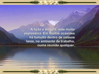 A lição é singela, mas muito expressiva. Em muitas ocasiões há tumulto dentro de nossos lares, no ambiente de trabalho, numa reunião qualquer. 