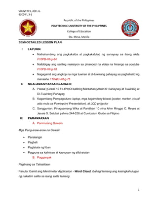 SOLIVERES, JOEL G.
BSED FL 3-1
1
Republic of the Philippines
POLYTECHNIC UNIVERSITY OF THE PHILIPPINES
College of Education
Sta. Mesa, Manila
SEMI-DETAILED LESSON PLAN
I. LAYUNIN
• Naihahambing ang pagkakaiba at pagkakatulad ng sanaysay sa ibang akda
F10PB-IIIf-g-84
• Naibibigay ang sariling reaksiyon sa pinanood na video na hinango sa youtube
F10PD-IIIf-g-78
• Nagagamit ang angkop na mga tuwiran at di-tuwirang pahayag sa paghahatid ng
mensahe F10WG-IIIf-g-75
II. NILALAMAN/PAKSANG-ARALIN
A. Paksa: [Grade 10 FILIPINO Ikatlong Markahan] Aralin 6: Sanaysay at Tuwirang at
Di-Tuwirang Pahayag
B. Kagamitang Pampagtuturo: laptop, mga kagamitang biswal (poster, marker, visual
aids mula sa Powerpoint Presentation), at LCD projector
C. Sanggunian: Pinagyamang Wika at Panitikan 10 nina Alvin Ringgo C. Reyes at
Jessie S. Setubal pahina 244-258 at Curriculum Guide sa Filipino
III. PAMAMARAAN
A. Panimulang Gawain
Mga Pang-araw-araw na Gawain
• Panalangin
• Pagbati
• Pagtatala ng liban
• Pagpuna sa kalinisan at kaayusan ng silid-aralan
B. Pagganyak
Paglinang sa Talisalitaan
Panuto: Gamit ang Mentimeter Application - Word Cloud, ibahagi lamang ang kasingkahulugan
ng nakaitim salita sa isang salita lamang
 