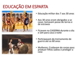 EDUCAÇÃO EM ESPARTA
• Educação militar dos 7 aos 30 anos
• Aos 30 anos eram obrigados a se
casar, tomavam posse de terras e
de escravos
• Ficavam na CASERNA durante o dia
e iam para casa à noite
• Participavam do treinamento de
guerra até os 60 anos
• Mulheres: Cuidavam do corpo para
produzir filhos sadios e proteger a
casa
 