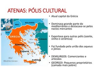 ATENAS: PÓLIS CULTURAL
• Atual capital da Grécia
• Dominava grande parte do
mediterrâneo e destacava-se pelos
navios mercantes
• Exportava para outras pólis (azeite,
vinho e cerâmica)
• Foi fundada pela união dos aqueus
e jônios
• DEMIURGOS: Comerciantes e
artesãos
• GEORGOI: Pequenos proprietários
(camada mais pobre)
 