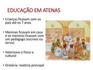EDUCAÇÃO EM ATENAS
• Crianças ficavam com os
pais até os 7 anos
• Meninas ficavam em casa
e os meninos ficavam com
um pedagogo (escravo ou
servo)
• Valorizava o físico e
cultural
• Oratória: matéria principal
 