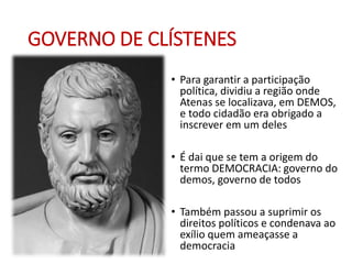 GOVERNO DE CLÍSTENES
• Para garantir a participação
política, dividiu a região onde
Atenas se localizava, em DEMOS,
e todo cidadão era obrigado a
inscrever em um deles
• É dai que se tem a origem do
termo DEMOCRACIA: governo do
demos, governo de todos
• Também passou a suprimir os
direitos políticos e condenava ao
exílio quem ameaçasse a
democracia
 