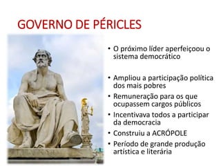 GOVERNO DE PÉRICLES
• O próximo líder aperfeiçoou o
sistema democrático
• Ampliou a participação política
dos mais pobres
• Remuneração para os que
ocupassem cargos públicos
• Incentivava todos a participar
da democracia
• Construiu a ACRÓPOLE
• Período de grande produção
artística e literária
 